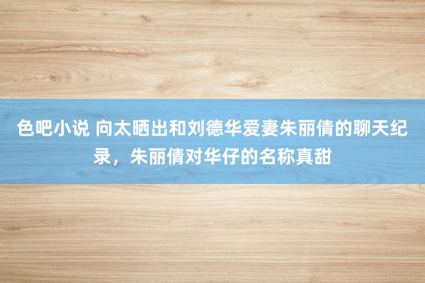 色吧小说 向太晒出和刘德华爱妻朱丽倩的聊天纪录，朱丽倩对华仔的名称真甜