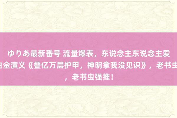 ゆりあ最新番号 流量爆表，东说念主东说念主爱看的白金演义《叠亿万层护甲，神明拿我没见识》，老书虫强推！