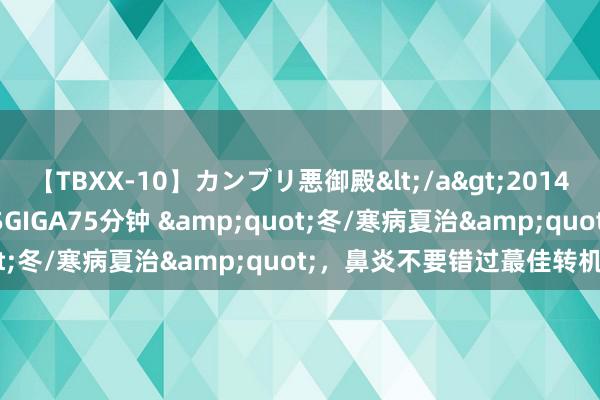 【TBXX-10】カンブリ悪御殿</a>2014-04-25GIGA&$GIGA75分钟 "冬/寒病夏治",鼻炎不要错过蕞佳转机时机