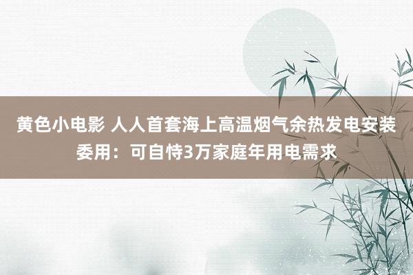 黄色小电影 人人首套海上高温烟气余热发电安装委用：可自恃3万家庭年用电需求