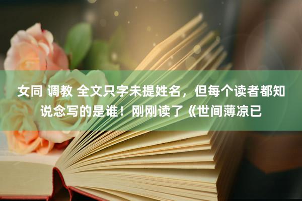 女同 调教 全文只字未提姓名,但每个读者都知说念写的是谁!刚刚读了《世间薄凉已