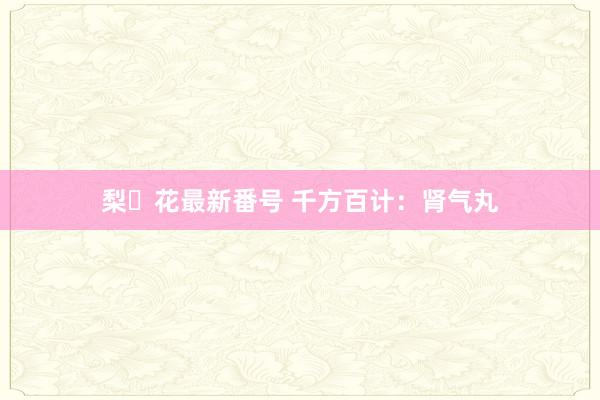 梨々花最新番号 千方百计：肾气丸