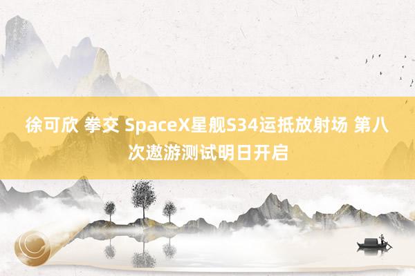 徐可欣 拳交 SpaceX星舰S34运抵放射场 第八次遨游测试明日开启