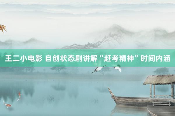 王二小电影 自创状态剧讲解“赶考精神”时间内涵