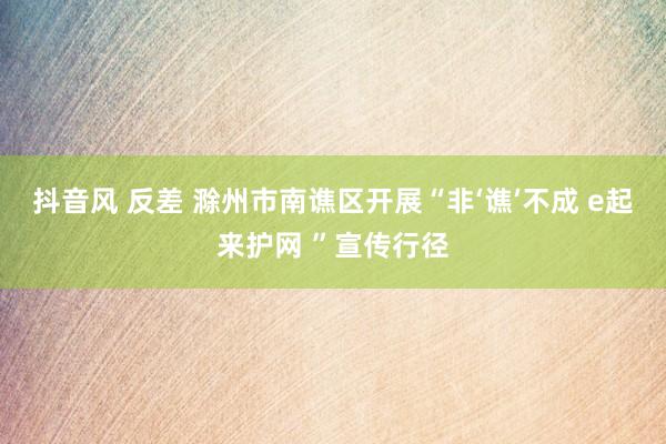 抖音风 反差 滁州市南谯区开展“非‘谯’不成 e起来护网 ”宣传行径