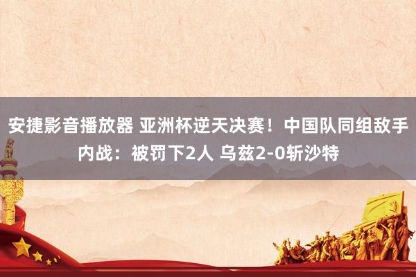 安捷影音播放器 亚洲杯逆天决赛！中国队同组敌手内战：被罚下2人 乌兹2-0斩沙特