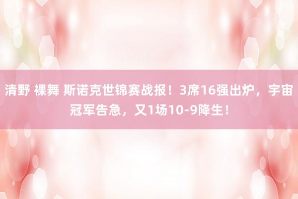 清野 裸舞 斯诺克世锦赛战报！3席16强出炉，宇宙冠军告急，又1场10-9降生！