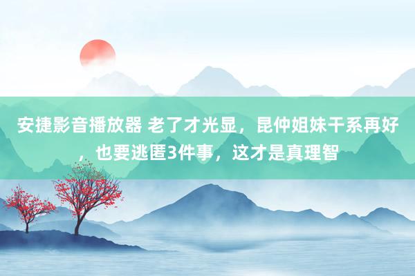 安捷影音播放器 老了才光显，昆仲姐妹干系再好，也要逃匿3件事，这才是真理智