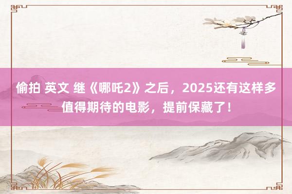 偷拍 英文 继《哪吒2》之后，2025还有这样多值得期待的电影，提前保藏了！