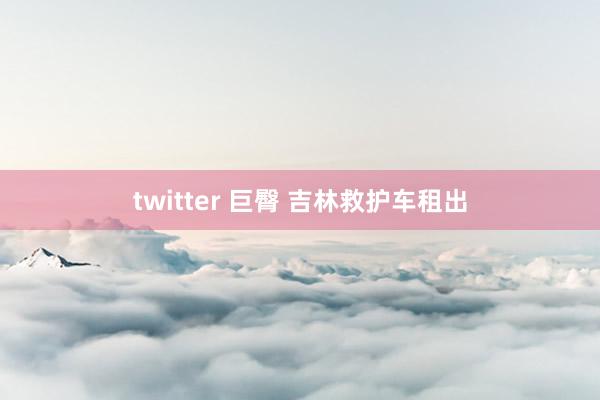 twitter 巨臀 吉林救护车租出