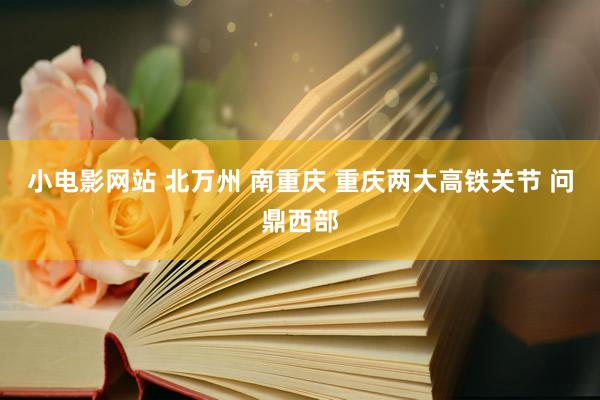 小电影网站 北万州 南重庆 重庆两大高铁关节 问鼎西部