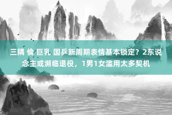 三隅 倫 巨乳 国乒新周期表情基本锁定？2东说念主或濒临退役，1男1女滥用太多契机