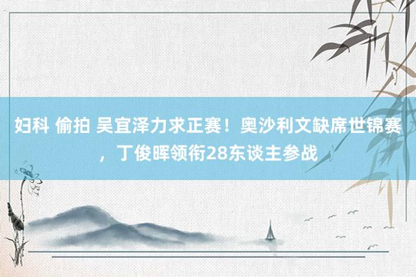 妇科 偷拍 吴宜泽力求正赛！奥沙利文缺席世锦赛，丁俊晖领衔28东谈主参战