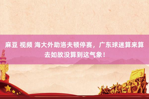麻豆 视频 海大外助洛夫顿停赛，广东球迷算来算去如故没算到这气象！
