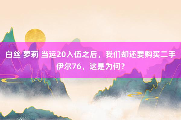 白丝 萝莉 当运20入伍之后，我们却还要购买二手伊尔76，这是为何？