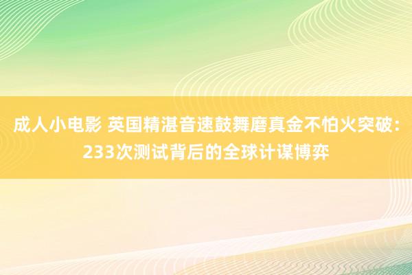 成人小电影 英国精湛音速鼓舞磨真金不怕火突破：233次测试背后的全球计谋博弈