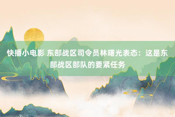 快播小电影 东部战区司令员林曙光表态：这是东部战区部队的要紧任务
