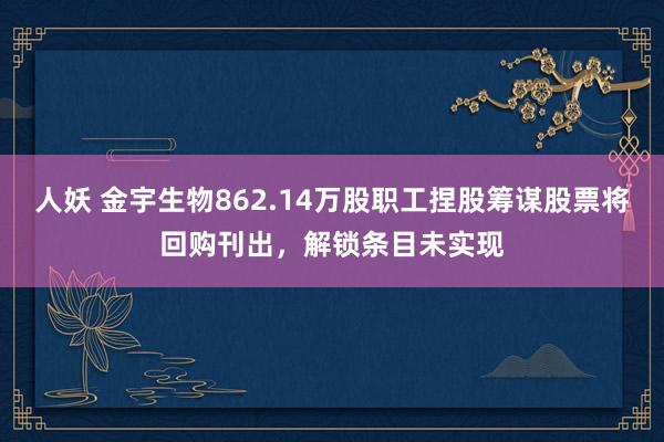 人妖 金宇生物862.14万股职工捏股筹谋股票将回购刊出，解锁条目未实现