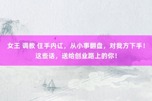 女王 调教 住手内讧，从小事翻盘，对我方下手！这些话，送给创业路上的你！
