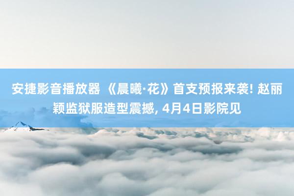 安捷影音播放器 《晨曦·花》首支预报来袭! 赵丽颖监狱服造型震撼, 4月4日影院见