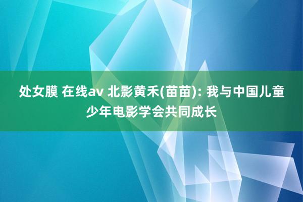 处女膜 在线av 北影黄禾(苗苗): 我与中国儿童少年电影学会共同成长