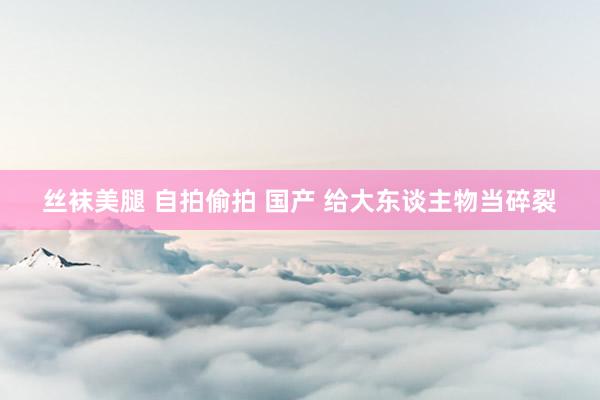 丝袜美腿 自拍偷拍 国产 给大东谈主物当碎裂