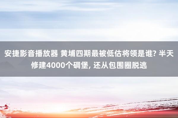 安捷影音播放器 黄埔四期最被低估将领是谁? 半天修建4000个碉堡, 还从包围圈脱逃