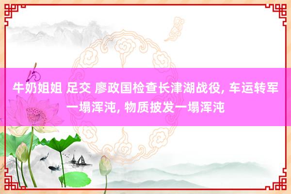 牛奶姐姐 足交 廖政国检查长津湖战役, 车运转军一塌浑沌, 物质披发一塌浑沌