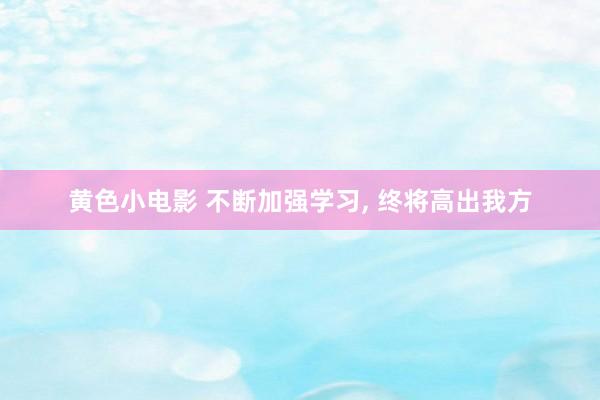 黄色小电影 不断加强学习, 终将高出我方
