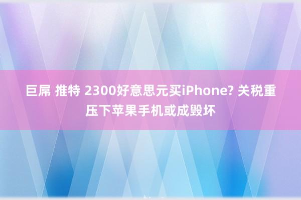 巨屌 推特 2300好意思元买iPhone? 关税重压下苹果手机或成毁坏