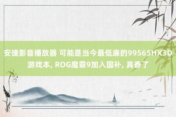 安捷影音播放器 可能是当今最低廉的99565HX3D游戏本, ROG魔霸9加入国补, 真香了