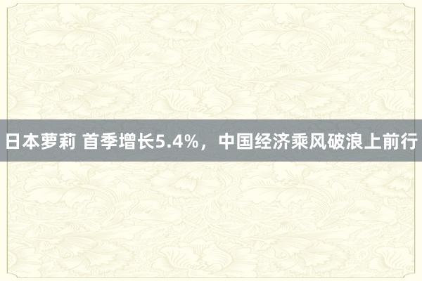 日本萝莉 首季增长5.4%，中国经济乘风破浪上前行