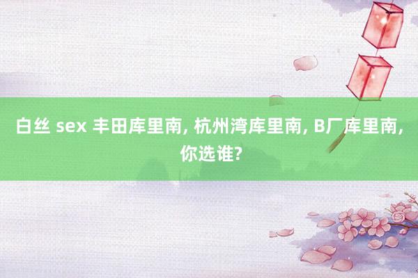 白丝 sex 丰田库里南, 杭州湾库里南, B厂库里南, 你选谁?