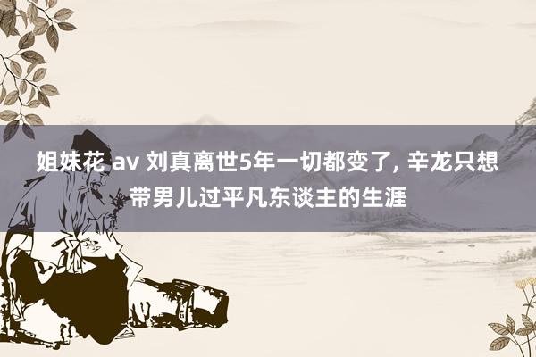 姐妹花 av 刘真离世5年一切都变了, 辛龙只想带男儿过平凡东谈主的生涯