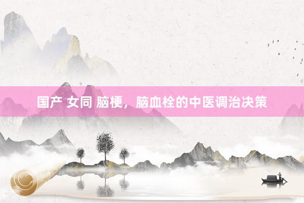 国产 女同 脑梗，脑血栓的中医调治决策