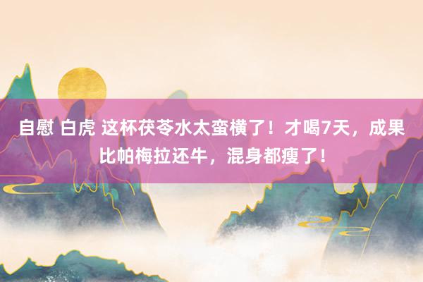 自慰 白虎 这杯茯苓水太蛮横了！才喝7天，成果比帕梅拉还牛，混身都瘦了！