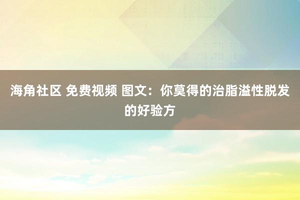 海角社区 免费视频 图文：你莫得的治脂溢性脱发的好验方