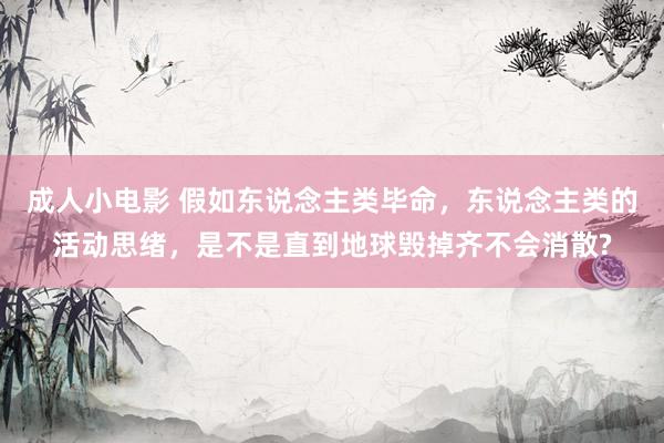 成人小电影 假如东说念主类毕命，东说念主类的活动思绪，是不是直到地球毁掉齐不会消散?