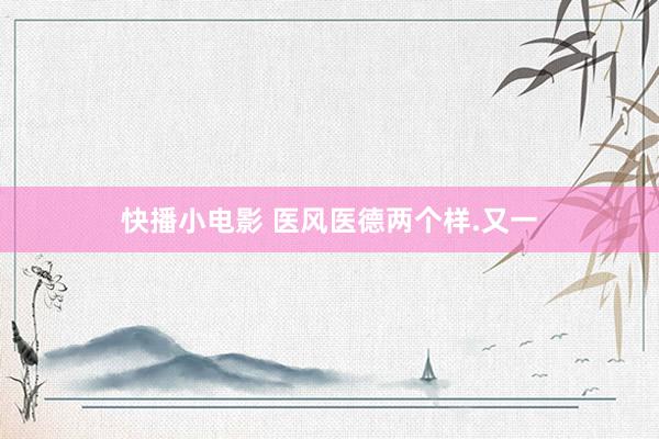快播小电影 医风医德两个样.又一