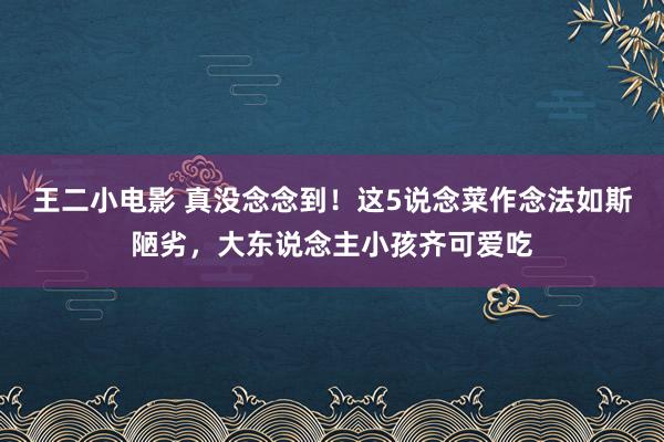 王二小电影 真没念念到！这5说念菜作念法如斯陋劣，大东说念主小孩齐可爱吃