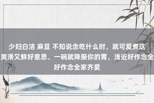 少妇白洁 麻豆 不知说念吃什么时，就可爱煮这一锅！爽滑又鲜好意思、一碗就降服你的胃，浅近好作念全家齐爱
