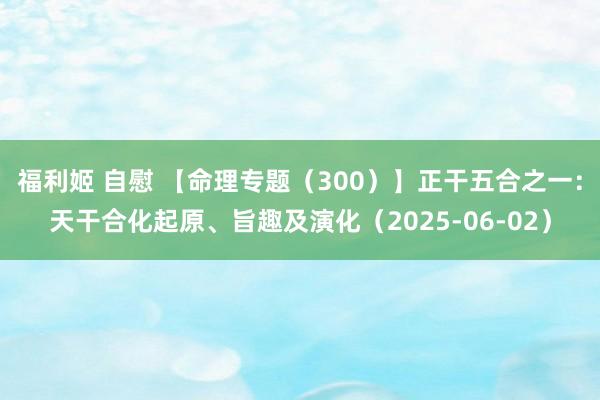 福利姬 自慰 【命理专题（300）】正干五合之一：天干合化起原、旨趣及演化（2025-06-02）